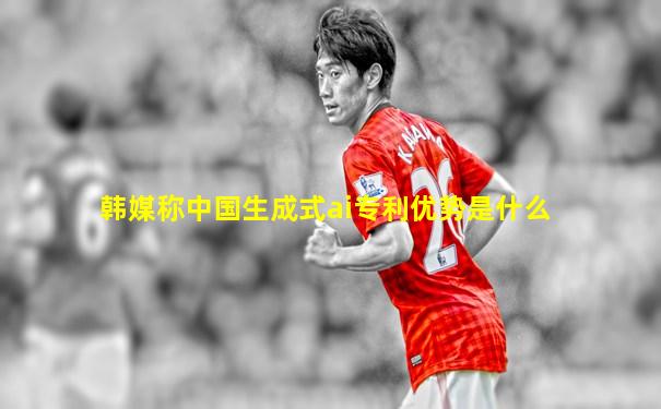 韩媒称中国生成式ai专利优势是什么