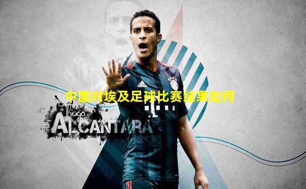 中国对埃及足球比赛结果如何