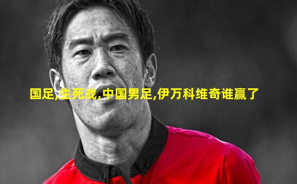 国足,生死战,中国男足,伊万科维奇谁赢了