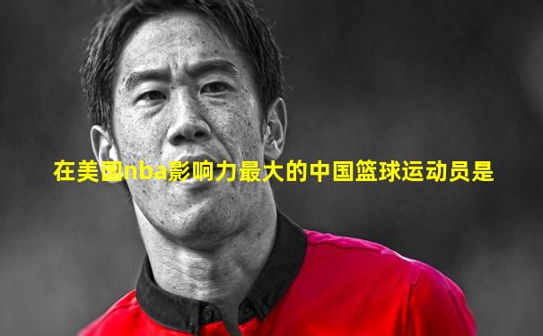 在美国nba影响力最大的中国篮球运动员是