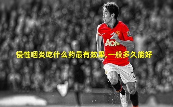 慢性咽炎吃什么药最有效果,一般多久能好