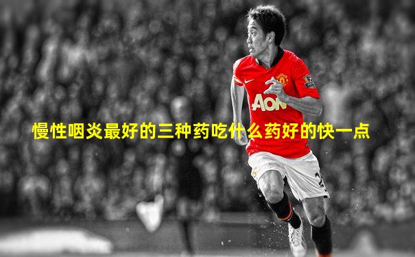 慢性咽炎最好的三种药吃什么药好的快一点