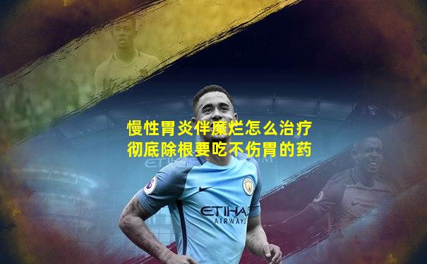 慢性胃炎伴糜烂怎么治疗彻底除根要吃不伤胃的药