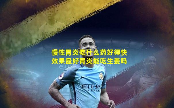 慢性胃炎吃什么药好得快效果最好胃炎能吃生姜吗