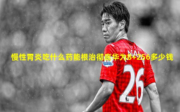 慢性胃炎吃什么药能根治彻底华为8+256多少钱