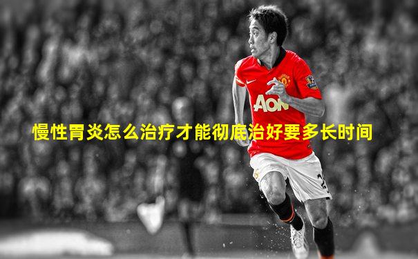 慢性胃炎怎么治疗才能彻底治好要多长时间