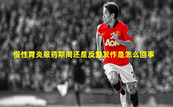 慢性胃炎服药期间还是反复发作是怎么回事