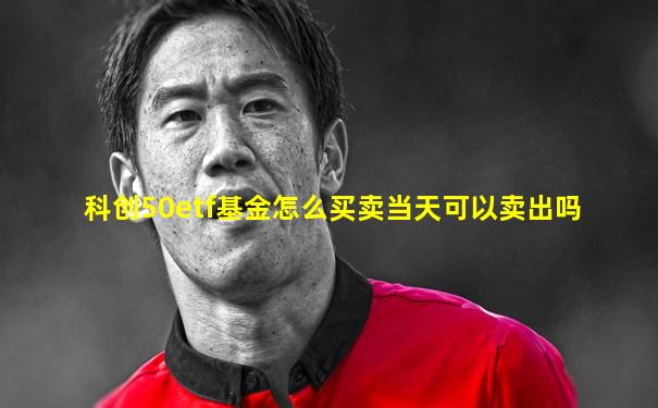 科创50etf基金怎么买卖当天可以卖出吗