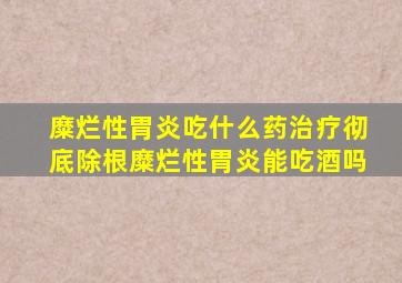 糜烂性胃炎吃什么药治疗彻底除根糜烂性胃炎能吃酒吗