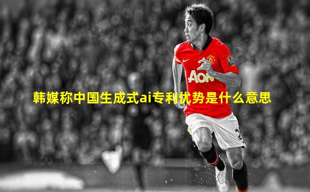 韩媒称中国生成式ai专利优势是什么意思